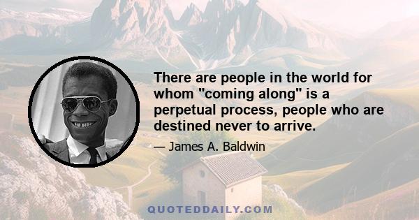 There are people in the world for whom coming along is a perpetual process, people who are destined never to arrive.