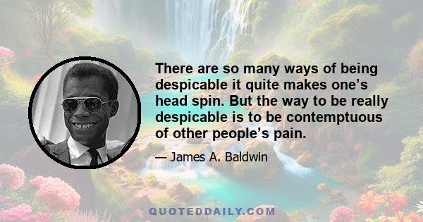 There are so many ways of being despicable it quite makes one’s head spin. But the way to be really despicable is to be contemptuous of other people’s pain.