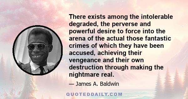 There exists among the intolerable degraded, the perverse and powerful desire to force into the arena of the actual those fantastic crimes of which they have been accused, achieving their vengeance and their own