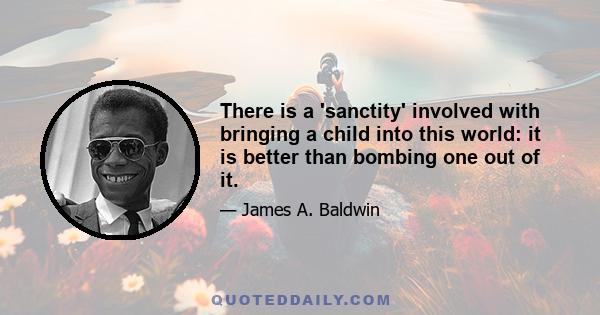 There is a 'sanctity' involved with bringing a child into this world: it is better than bombing one out of it.