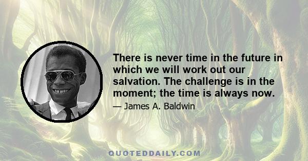 There is never time in the future in which we will work out our salvation. The challenge is in the moment; the time is always now.