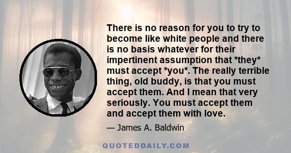 There is no reason for you to try to become like white people and there is no basis whatever for their impertinent assumption that *they* must accept *you*. The really terrible thing, old buddy, is that you must accept