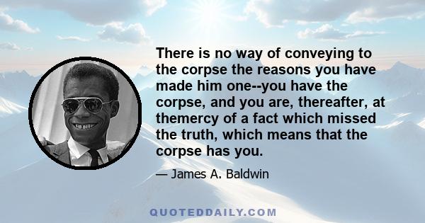 There is no way of conveying to the corpse the reasons you have made him one--you have the corpse, and you are, thereafter, at themercy of a fact which missed the truth, which means that the corpse has you.