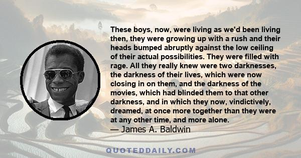 These boys, now, were living as we'd been living then, they were growing up with a rush and their heads bumped abruptly against the low ceiling of their actual possibilities. They were filled with rage. All they really