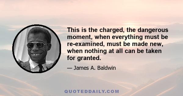 This is the charged, the dangerous moment, when everything must be re-examined, must be made new, when nothing at all can be taken for granted.