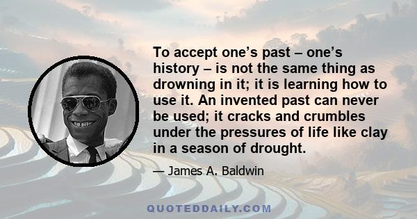 To accept one’s past – one’s history – is not the same thing as drowning in it; it is learning how to use it. An invented past can never be used; it cracks and crumbles under the pressures of life like clay in a season