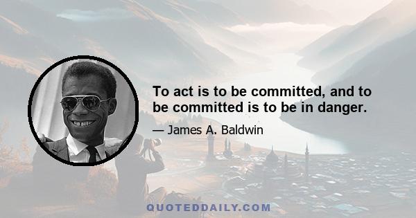 To act is to be committed, and to be committed is to be in danger.