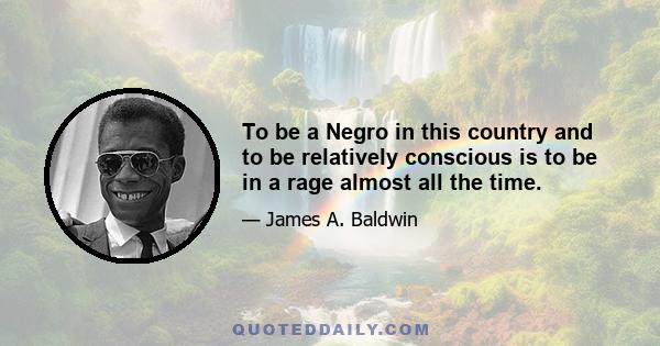 To be a Negro in this country and to be relatively conscious is to be in a rage almost all the time.