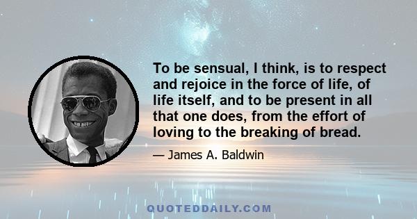 To be sensual, I think, is to respect and rejoice in the force of life, of life itself, and to be present in all that one does, from the effort of loving to the breaking of bread.