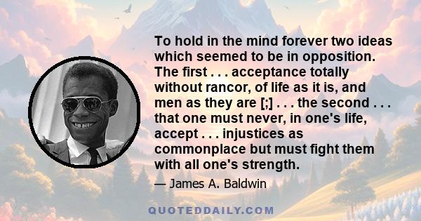 To hold in the mind forever two ideas which seemed to be in opposition. The first . . . acceptance totally without rancor, of life as it is, and men as they are [;] . . . the second . . . that one must never, in one's