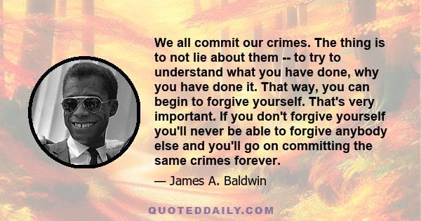 We all commit our crimes. The thing is to not lie about them -- to try to understand what you have done, why you have done it. That way, you can begin to forgive yourself. That's very important. If you don't forgive