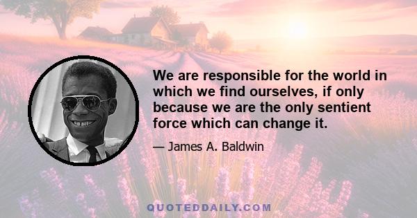 We are responsible for the world in which we find ourselves, if only because we are the only sentient force which can change it.