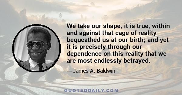 We take our shape, it is true, within and against that cage of reality bequeathed us at our birth; and yet it is precisely through our dependence on this reality that we are most endlessly betrayed.