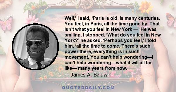 Well,’ I said, ‘Paris is old, is many centuries. You feel, in Paris, all the time gone by. That isn’t what you feel in New York — ’He was smiling. I stopped. ‘What do you feel in New York?’ he asked. ‘Perhaps you feel,’ 