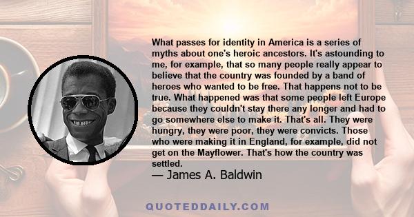 What passes for identity in America is a series of myths about one's heroic ancestors. It's astounding to me, for example, that so many people really seem to believe that the country was founded by a band of heroes who