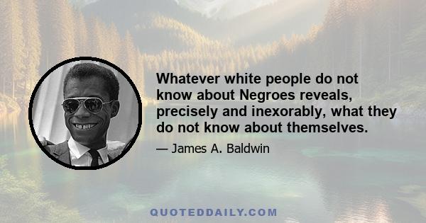 Whatever white people do not know about Negroes reveals, precisely and inexorably, what they do not know about themselves.