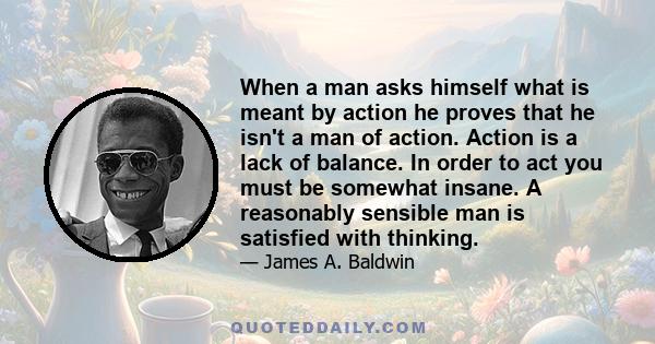 When a man asks himself what is meant by action he proves that he isn't a man of action. Action is a lack of balance. In order to act you must be somewhat insane. A reasonably sensible man is satisfied with thinking.