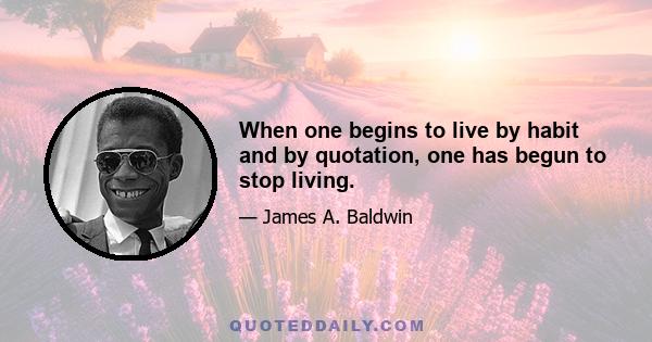 When one begins to live by habit and by quotation, one has begun to stop living.