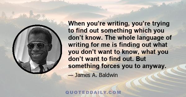 When you’re writing, you’re trying to find out something which you don’t know. The whole language of writing for me is finding out what you don’t want to know, what you don’t want to find out. But something forces you