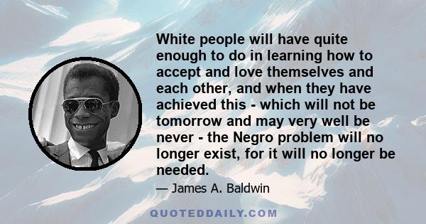 White people will have quite enough to do in learning how to accept and love themselves and each other, and when they have achieved this - which will not be tomorrow and may very well be never - the Negro problem will