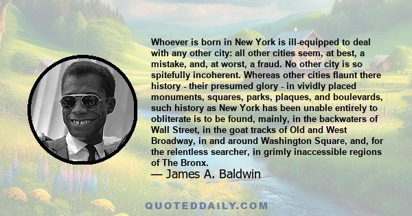 Whoever is born in New York is ill-equipped to deal with any other city: all other cities seem, at best, a mistake, and, at worst, a fraud. No other city is so spitefully incoherent. Whereas other cities flaunt there