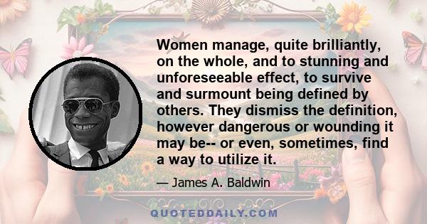 Women manage, quite brilliantly, on the whole, and to stunning and unforeseeable effect, to survive and surmount being defined by others. They dismiss the definition, however dangerous or wounding it may be-- or even,