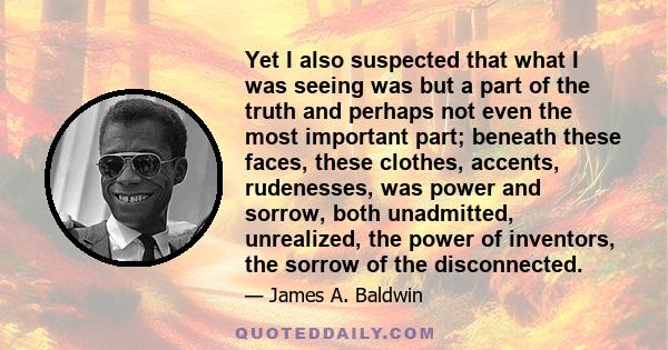 Yet I also suspected that what I was seeing was but a part of the truth and perhaps not even the most important part; beneath these faces, these clothes, accents, rudenesses, was power and sorrow, both unadmitted,