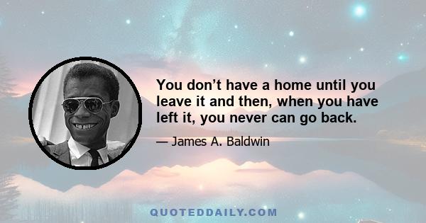 You don’t have a home until you leave it and then, when you have left it, you never can go back.