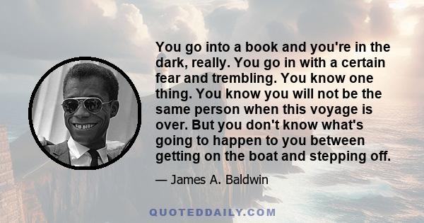 You go into a book and you're in the dark, really. You go in with a certain fear and trembling. You know one thing. You know you will not be the same person when this voyage is over. But you don't know what's going to