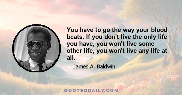 You have to go the way your blood beats. If you don't live the only life you have, you won't live some other life, you won't live any life at all.