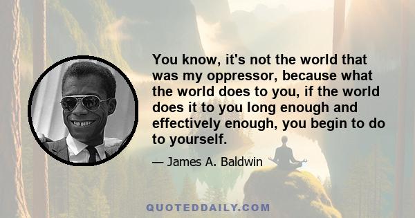 You know, it's not the world that was my oppressor, because what the world does to you, if the world does it to you long enough and effectively enough, you begin to do to yourself.