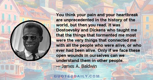 You think your pain and your heartbreak are unprecedented in the history of the world, but then you read. It was Dostoevsky and Dickens who taught me that the things that tormented me most were the very things that