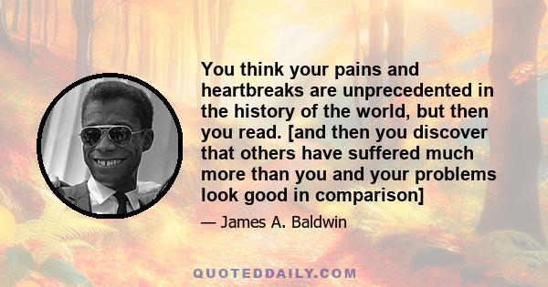 You think your pains and heartbreaks are unprecedented in the history of the world, but then you read. [and then you discover that others have suffered much more than you and your problems look good in comparison]