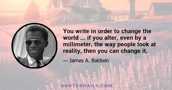 You write in order to change the world ... if you alter, even by a millimeter, the way people look at reality, then you can change it.