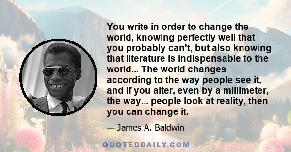 You write in order to change the world, knowing perfectly well that you probably can't, but also knowing that literature is indispensable to the world... The world changes according to the way people see it, and if you