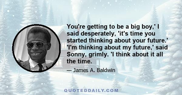 You're getting to be a big boy,' I said desperately, 'it's time you started thinking about your future.' 'I'm thinking about my future,' said Sonny, grimly. 'I think about it all the time.