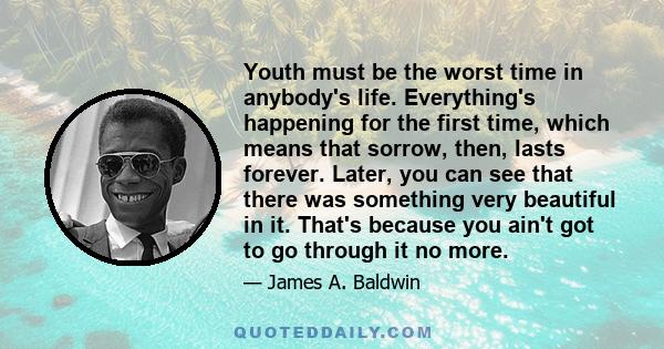 Youth must be the worst time in anybody's life. Everything's happening for the first time, which means that sorrow, then, lasts forever. Later, you can see that there was something very beautiful in it. That's because