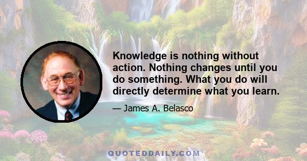 Knowledge is nothing without action. Nothing changes until you do something. What you do will directly determine what you learn.