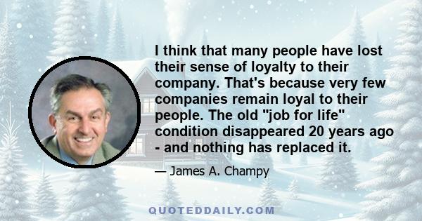 I think that many people have lost their sense of loyalty to their company. That's because very few companies remain loyal to their people. The old job for life condition disappeared 20 years ago - and nothing has