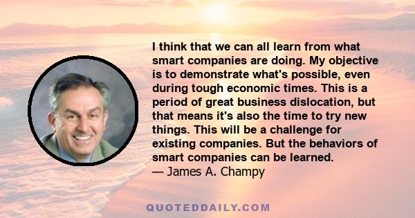 I think that we can all learn from what smart companies are doing. My objective is to demonstrate what's possible, even during tough economic times. This is a period of great business dislocation, but that means it's