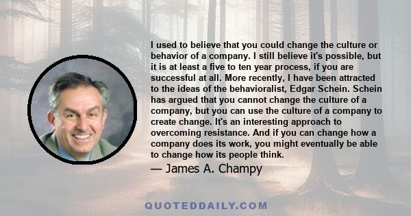 I used to believe that you could change the culture or behavior of a company. I still believe it's possible, but it is at least a five to ten year process, if you are successful at all. More recently, I have been