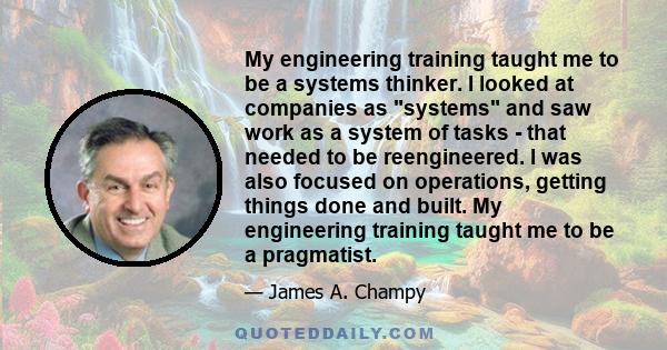 My engineering training taught me to be a systems thinker. I looked at companies as systems and saw work as a system of tasks - that needed to be reengineered. I was also focused on operations, getting things done and