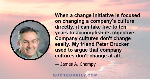 When a change initiative is focused on changing a company's culture directly, it can take five to ten years to accomplish its objective. Company cultures don't change easily. My friend Peter Drucker used to argue that