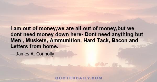 I am out of money,we are all out of money,but we dont need money down here- Dont need anything but Men , Muskets, Ammunition, Hard Tack, Bacon and Letters from home.