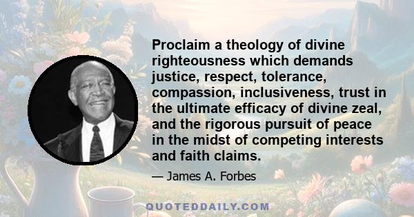 Proclaim a theology of divine righteousness which demands justice, respect, tolerance, compassion, inclusiveness, trust in the ultimate efficacy of divine zeal, and the rigorous pursuit of peace in the midst of