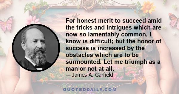 For honest merit to succeed amid the tricks and intrigues which are now so lamentably common, I know is difficult; but the honor of success is increased by the obstacles which are to be surmounted. Let me triumph as a