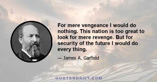 For mere vengeance I would do nothing. This nation is too great to look for mere revenge. But for security of the future I would do every thing.