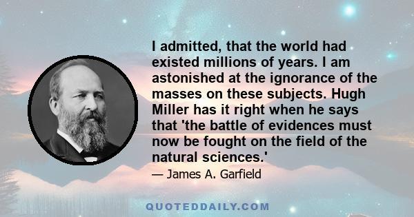 I admitted, that the world had existed millions of years. I am astonished at the ignorance of the masses on these subjects. Hugh Miller has it right when he says that 'the battle of evidences must now be fought on the