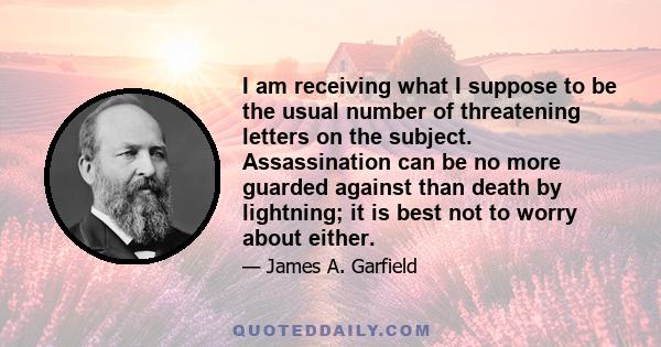 I am receiving what I suppose to be the usual number of threatening letters on the subject. Assassination can be no more guarded against than death by lightning; it is best not to worry about either.