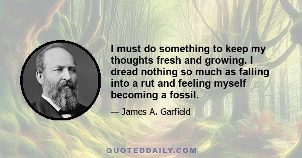 I must do something to keep my thoughts fresh and growing. I dread nothing so much as falling into a rut and feeling myself becoming a fossil.